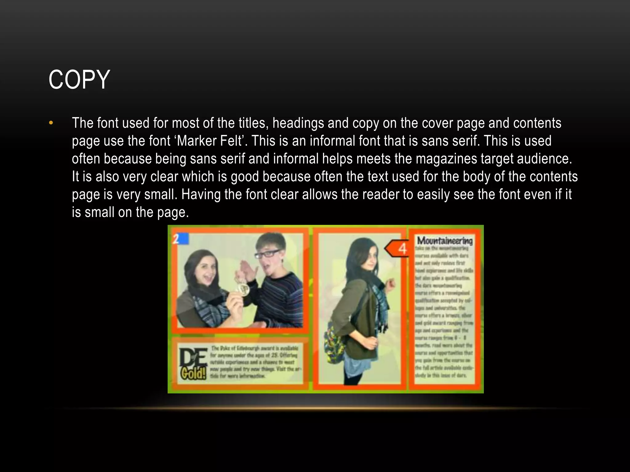 COPY
•   The font used for most of the titles, headings and copy on the cover page and contents
    page use the font ‘Marker Felt’. This is an informal font that is sans serif. This is used
    often because being sans serif and informal helps meets the magazines target audience.
    It is also very clear which is good because often the text used for the body of the contents
    page is very small. Having the font clear allows the reader to easily see the font even if it
    is small on the page.
 