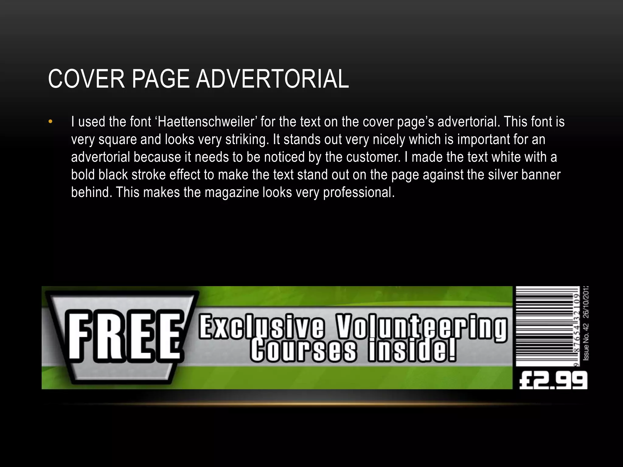 COVER PAGE ADVERTORIAL
•   I used the font ‘Haettenschweiler’ for the text on the cover page’s advertorial. This font is
    very square and looks very striking. It stands out very nicely which is important for an
    advertorial because it needs to be noticed by the customer. I made the text white with a
    bold black stroke effect to make the text stand out on the page against the silver banner
    behind. This makes the magazine looks very professional.
 