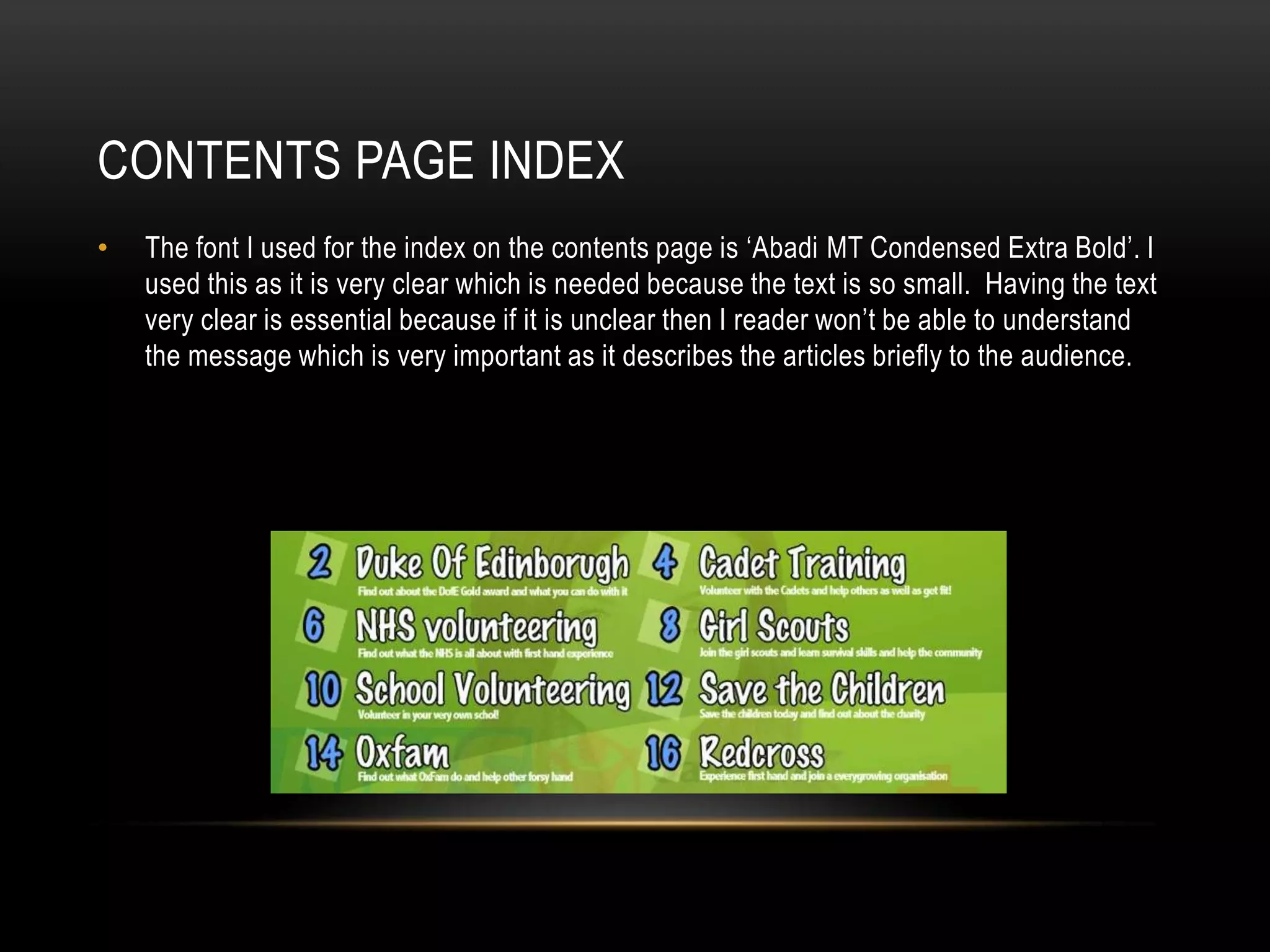 CONTENTS PAGE INDEX
•   The font I used for the index on the contents page is ‘Abadi MT Condensed Extra Bold’. I
    used this as it is very clear which is needed because the text is so small. Having the text
    very clear is essential because if it is unclear then I reader won’t be able to understand
    the message which is very important as it describes the articles briefly to the audience.
 
