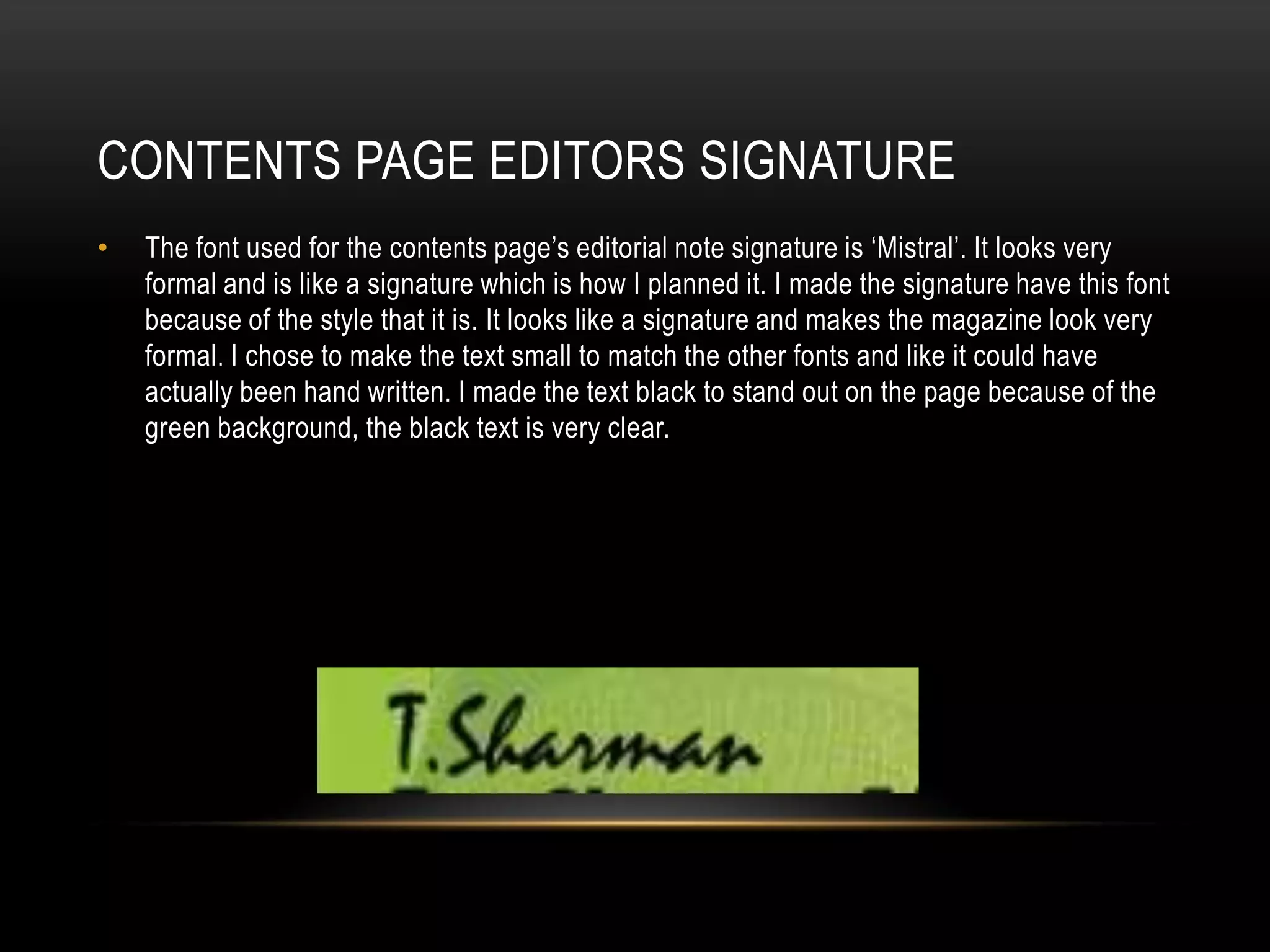 CONTENTS PAGE EDITORS SIGNATURE
•   The font used for the contents page’s editorial note signature is ‘Mistral’. It looks very
    formal and is like a signature which is how I planned it. I made the signature have this font
    because of the style that it is. It looks like a signature and makes the magazine look very
    formal. I chose to make the text small to match the other fonts and like it could have
    actually been hand written. I made the text black to stand out on the page because of the
    green background, the black text is very clear.
 
