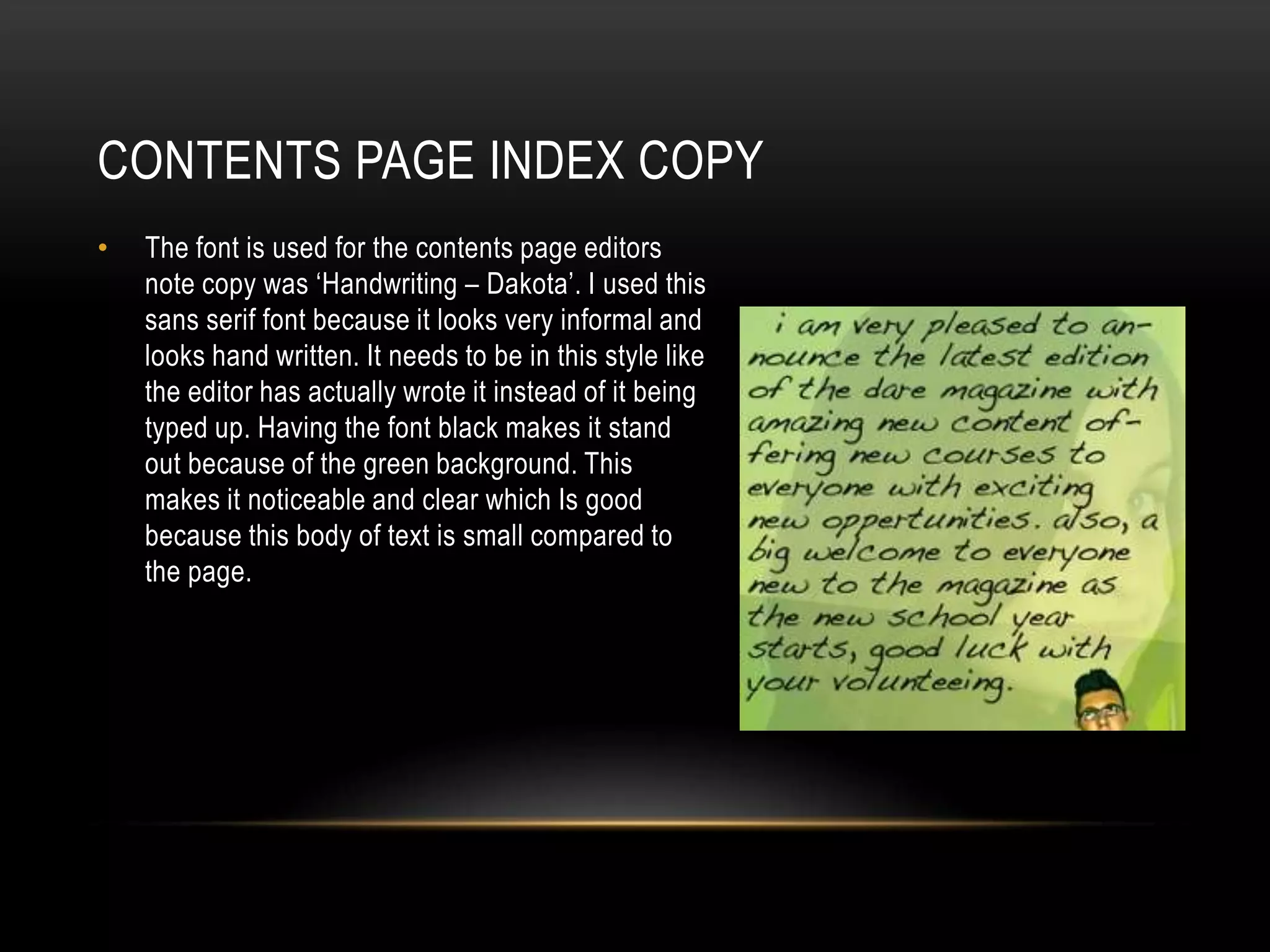 CONTENTS PAGE INDEX COPY
•   The font is used for the contents page editors
    note copy was ‘Handwriting – Dakota’. I used this
    sans serif font because it looks very informal and
    looks hand written. It needs to be in this style like
    the editor has actually wrote it instead of it being
    typed up. Having the font black makes it stand
    out because of the green background. This
    makes it noticeable and clear which Is good
    because this body of text is small compared to
    the page.
 