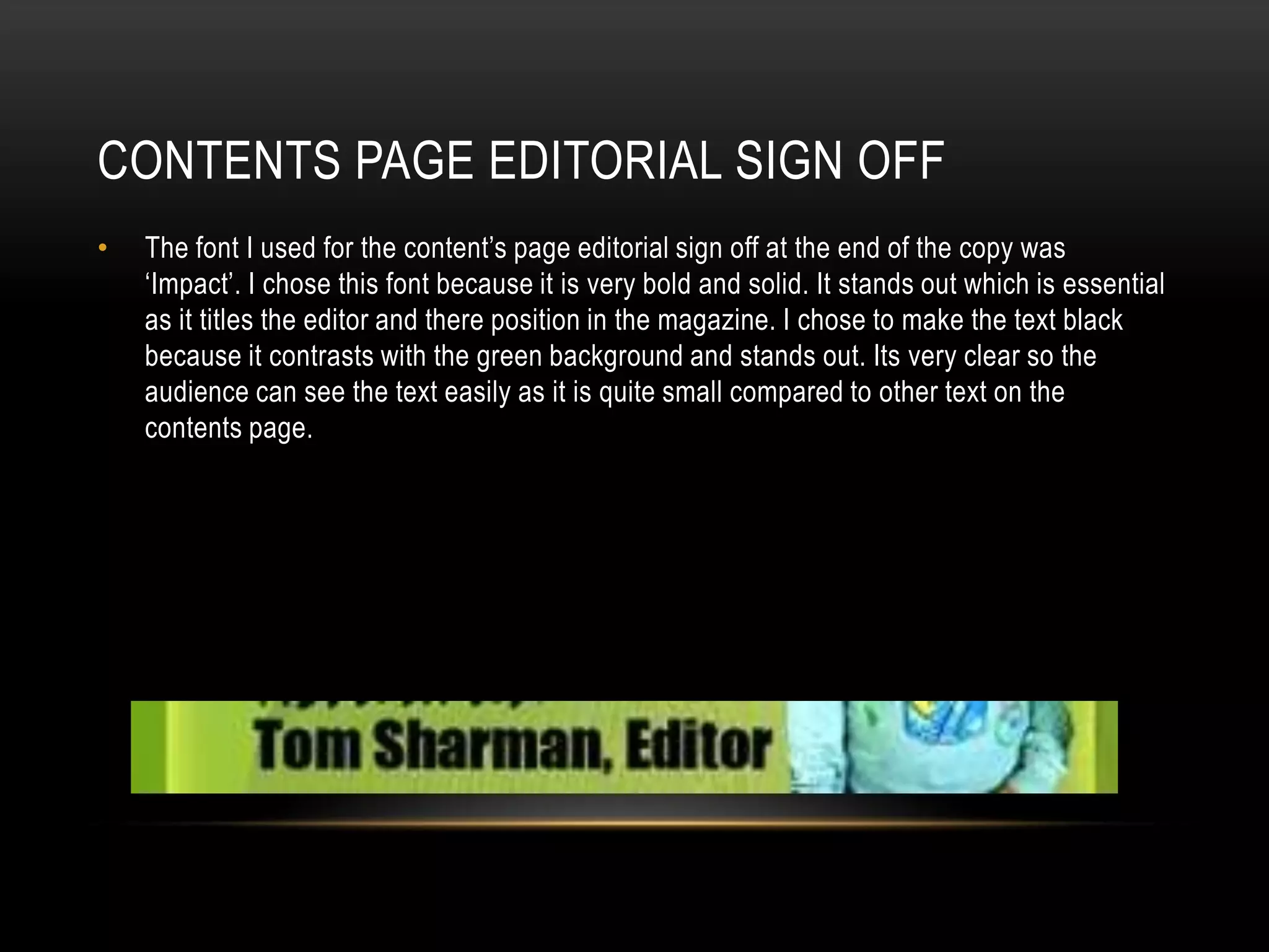 CONTENTS PAGE EDITORIAL SIGN OFF
•   The font I used for the content’s page editorial sign off at the end of the copy was
    ‘Impact’. I chose this font because it is very bold and solid. It stands out which is essential
    as it titles the editor and there position in the magazine. I chose to make the text black
    because it contrasts with the green background and stands out. Its very clear so the
    audience can see the text easily as it is quite small compared to other text on the
    contents page.
 