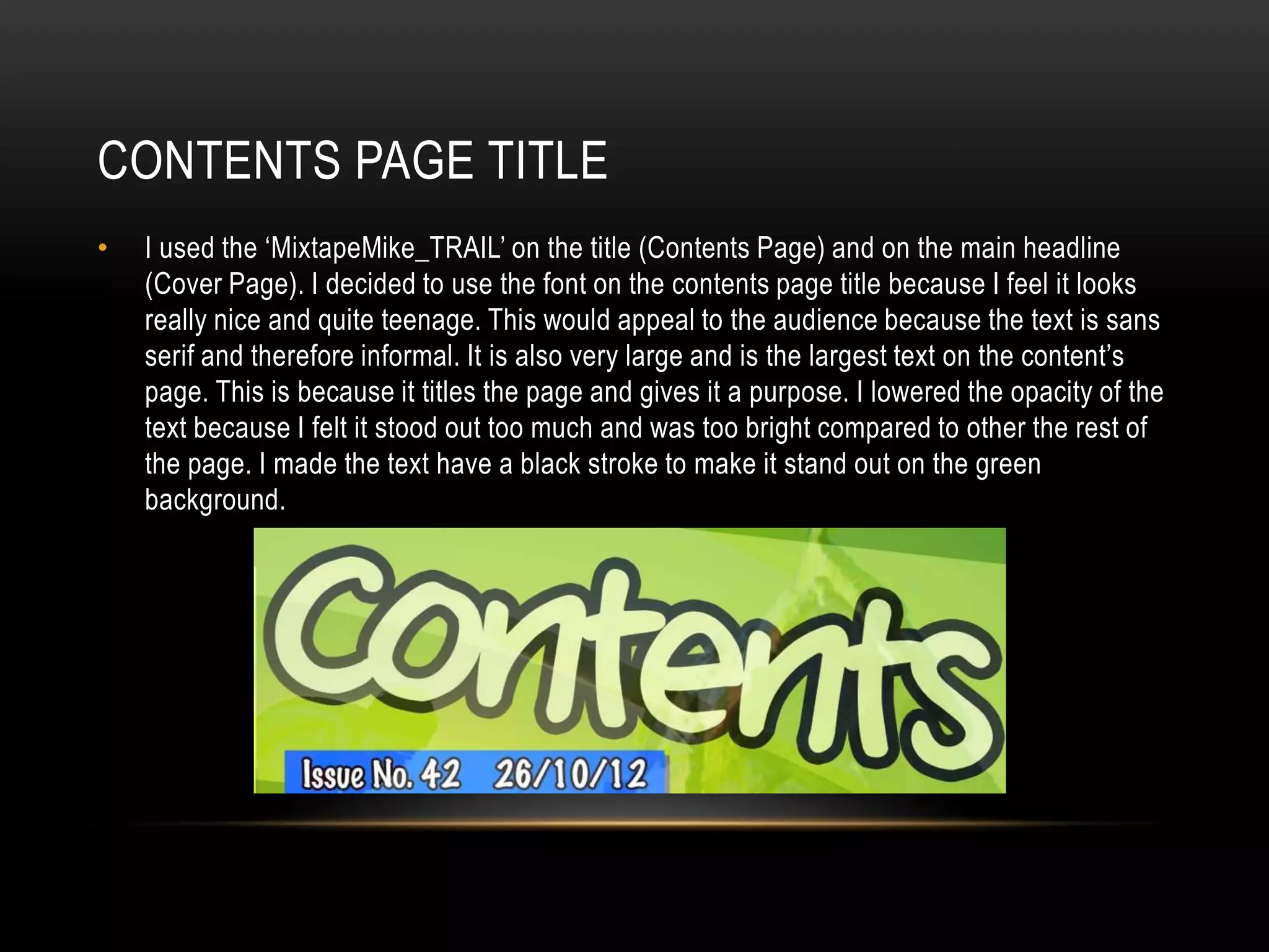 CONTENTS PAGE TITLE
•   I used the ‘MixtapeMike_TRAIL’ on the title (Contents Page) and on the main headline
    (Cover Page). I decided to use the font on the contents page title because I feel it looks
    really nice and quite teenage. This would appeal to the audience because the text is sans
    serif and therefore informal. It is also very large and is the largest text on the content’s
    page. This is because it titles the page and gives it a purpose. I lowered the opacity of the
    text because I felt it stood out too much and was too bright compared to other the rest of
    the page. I made the text have a black stroke to make it stand out on the green
    background.
 