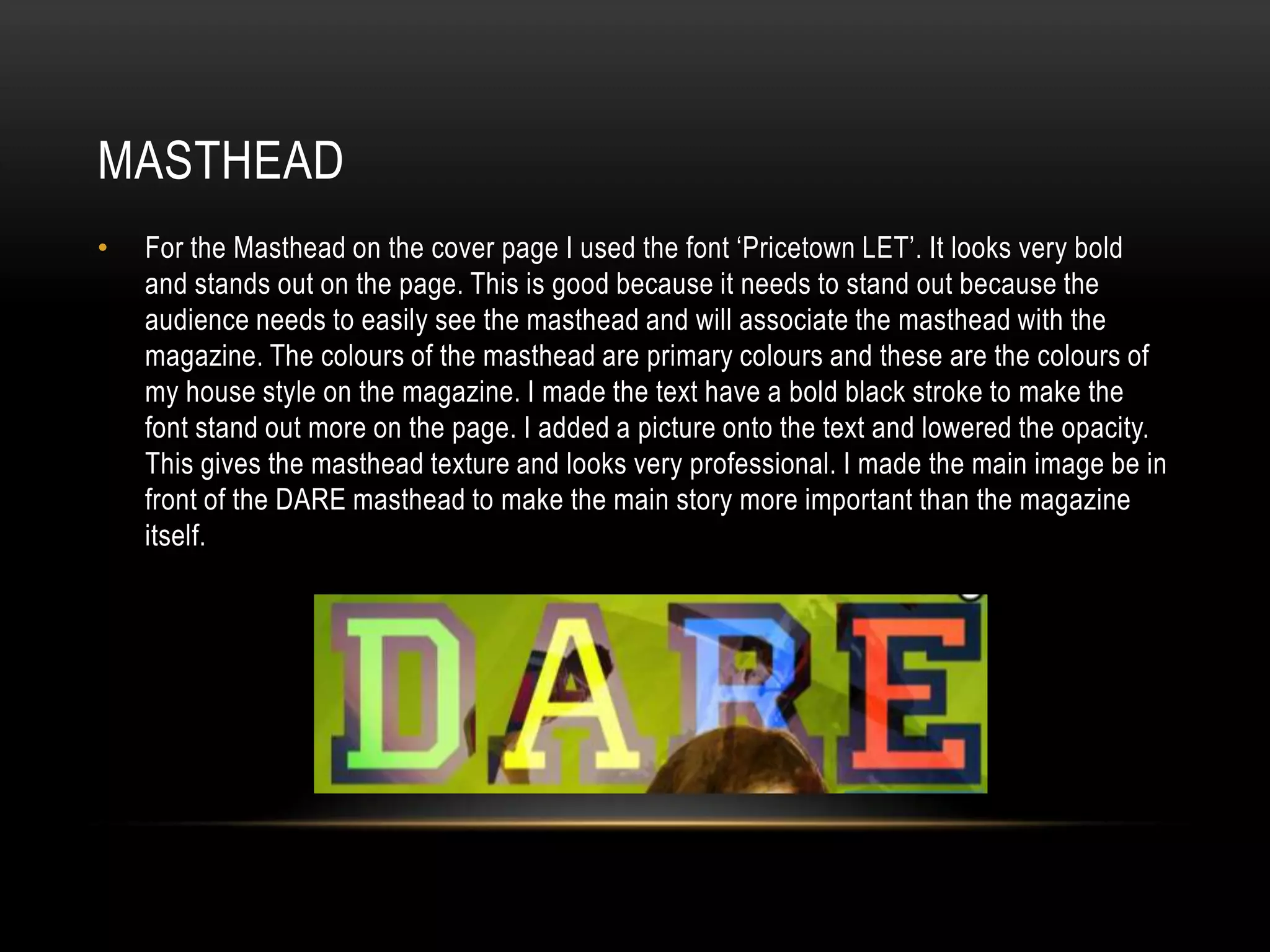 MASTHEAD
•   For the Masthead on the cover page I used the font ‘Pricetown LET’. It looks very bold
    and stands out on the page. This is good because it needs to stand out because the
    audience needs to easily see the masthead and will associate the masthead with the
    magazine. The colours of the masthead are primary colours and these are the colours of
    my house style on the magazine. I made the text have a bold black stroke to make the
    font stand out more on the page. I added a picture onto the text and lowered the opacity.
    This gives the masthead texture and looks very professional. I made the main image be in
    front of the DARE masthead to make the main story more important than the magazine
    itself.
 
