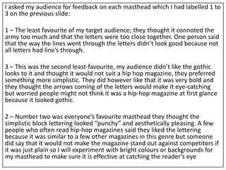 I asked my audience for feedback on each masthead which I had labelled 1 to
3 on the previous slide:
1 – The least favourite of my target audience; they thought it connoted the
army too much and that the letters were too close together. One person said
that the way the lines went through the letters didn’t look good because not
all letters had line’s through.
3 – This was the second least-favourite, my audience didn’t like the gothic
looks to it and thought it would not suit a hip hop magazine, they preferred
something more simplistic. They did however like that it was very bold and
they thought the arrows coming of the letters would make it eye-catching
but worried people might not think it was a hip-hop magazine at first glance
because it looked gothic.
2 – Number two was everyone’s favourite masthead they thought the
simplistic block lettering looked “punchy” and aesthetically pleasing. A few
people who often read hip-hop magazines said they liked the lettering
because it was similar to a few other magazines in this genre but someone
did say that it would not make the magazine stand out against competitors if
it was just plain so I will experiment with bright colours or backgrounds for
my masthead to make sure it is effective at catching the reader’s eye
 