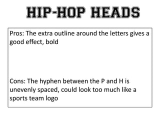 Pros: The extra outline around the letters gives a
good effect, bold
Cons: The hyphen between the P and H is
unevenly spaced, could look too much like a
sports team logo
 