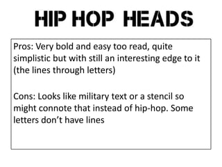 Pros: Very bold and easy too read, quite
simplistic but with still an interesting edge to it
(the lines through letters)
Cons: Looks like military text or a stencil so
might connote that instead of hip-hop. Some
letters don’t have lines
 