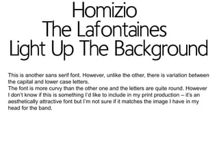 This is another sans serif font. However, unlike the other, there is variation between
the capital and lower case letters.
The font is more curvy than the other one and the letters are quite round. However
I don’t know if this is something I’d like to include in my print production – it’s an
aesthetically attractive font but I’m not sure if it matches the image I have in my
head for the band.

 