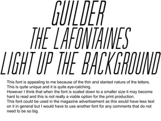 This font is appealing to me because of the thin and slanted nature of the letters.
This is quite unique and it is quite eye-catching.
However I think that when the font is scaled down to a smaller size it may become
hard to read and this is not really a viable option for the print production.
This font could be used in the magazine advertisement as this would have less text
on it in general but I would have to use another font for any comments that do not
need to be so big.

 