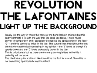 I really like the way in which the name of the band looks in this font but this
sadly contrasts a lot with the way that the song title looks. This is much
curvier in comparison and I especially do not like the appearance of the letter
‘G’ – and this comes up twice in the title. The curved lines throughout the font
are not very aesthetically pleasing in my opinion – the ‘B’ looks as though it’s
upside-down and the ‘C’ looks awkwardly drawn in the title.
This is unfortunate but as there are so many curving letters in the title it
probably will not work.
The title looks quite sci-fi and like it could be the font for a sci-fi film – this is
not something I particularly want to reflect.

 