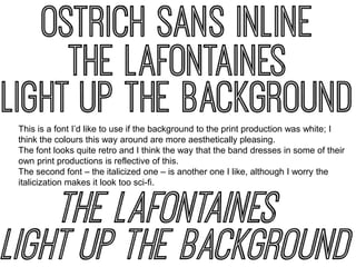 This is a font I’d like to use if the background to the print production was white; I
think the colours this way around are more aesthetically pleasing.
The font looks quite retro and I think the way that the band dresses in some of their
own print productions is reflective of this.
The second font – the italicized one – is another one I like, although I worry the
italicization makes it look too sci-fi.

 