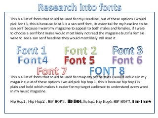 Hip Hop1 , Hip Hop2 , Hip hop3, Hip Hop4, Hip hop5, Hip Hop6, Hip Hop7, Hip Hop8
This is a list of fonts that could be used for my Headline, out of these options I would
pick Font 3, this is because Font 3 is a san serif font, its essential for my headline to be
san serif because I want my magazine to appeal to both males and females, if I were
to choose a serif font males would most likely not read the magazine but if a female
were to see a san serif headline they would most likely still read it.
This is a list of fonts that could be used for majority of the texts I would include in my
magazine, out of these options I would pick hip hop 1, this is because hip hop1 is
plain and bold which makes it easier for my target audience to understand every word
in my music magazine.
 