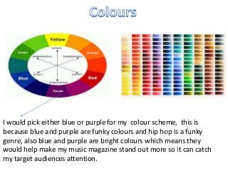 I would pick either blue or purple for my colour scheme, this is
because blue and purple are funky colours and hip hop is a funky
genre, also blue and purple are bright colours which means they
would help make my music magazine stand out more so it can catch
my target audiences attention.
 