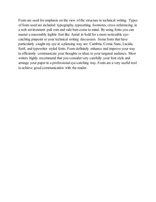 Fonts are used for emphasis on the view of the structure in technical writing. Types
of fonts used are included: typography, typesetting, footnotes, cross-referencing, in
a web environment pull outs and side bars come to mind. By using fonts you can
master a reasonably legible font like Aerial in bold for a more noticeable eye-
catching pinpoint to your technical writing discussion. Some fonts that have
particularly caught my eye in a pleasing way are: Cambria, Comic Sans, Lucida,
Serif, and typewriter styled fonts. Fonts definitely enhance and improve your way
to efficiently communicate your thoughts or ideas to your targeted audience. Most
writers highly recommend that you consider very carefully your font style and
arrange your paper in a professional eye-catching way. Fonts are a very useful tool
to achieve good communication with the reader.
 