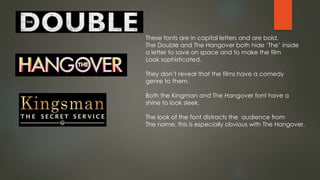 These fonts are in capital letters and are bold.
The Double and The Hangover both hide ‘The’ inside
a letter to save on space and to make the film
Look sophisticated.
They don’t reveal that the films have a comedy
genre to them.
Both the Kingman and The Hangover font have a
shine to look sleek.
The look of the font distracts the audience from
The name, this is especially obvious with The Hangover.
 