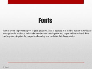Fonts
Font is a very important aspect to print products. This is because it is used to portray a particular
message to the audience and can be manipulated to suit genre and target audience aimed. Font
can help to extinguish the magazines branding and establish their house styles.
By Naomi
 