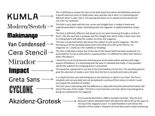First issued by Berthold in 1898 as Accidenz-Grotesk. I like this font
because it seems extended which will allow the title to fill up the space at
the top of the magazine cover. It is bold therefore it will attract the
attention of the readers. However this font does seem simple and boring.
This font seems interesting with the difference in style with the bold outlined font which will
attract the eyes of the reader. This font is more futuristic and neat, which may look good as
being my masthead for my magazine.
Is a simple font but very interesting due to the extension in which it can have. The font is
simplistic and not very bold, but can be bold with a variety of font colours in which I could
use to grab the attention of readers.
This would be a good text to use due to the thick boldness of the font. This would be good to
grab the attention of readers, but I think that the font is too bold and looks a bit plain.
I think this is one of my favourite fonts because of the sleek outline and also with slight
aspects of boldness. It is interesting with the way it is detailed and made. It may possibly
attract the audience for intriguing way it is presented.
This font is definitely unique due to the stencil like layout which has been produced. It is
quite bold for its size as well which is a good positive. It is different to other fonts which is
what I like about it.
This font is quite bold which will attract the readers to pick up the magazine. I like this
font because of the extended layout which will allow me to fill up the title for my
magazine. Or, I could use it for subtitles or headings.
This font is definitely different and stood out to me when browsing through a variety of
fonts. I like the neat feel it proposes and the straight lines which make it seem neat. Due
to it being bold it will allow the readers to notice the magazine.
This font is very sleek with the nice curves and straight lines. It makes it seem very
sophisticated which is what I attempting with my magazine. A sophisticated but unique
feel.
This is definitely a unique font due to the bold, block font which will definitely stand out.
It would stand out more if a bold colour was used like red or blue. It is interesting and
different which is why I like it. The spacing will allow me to spread out the words and
use it for my masthead.
 