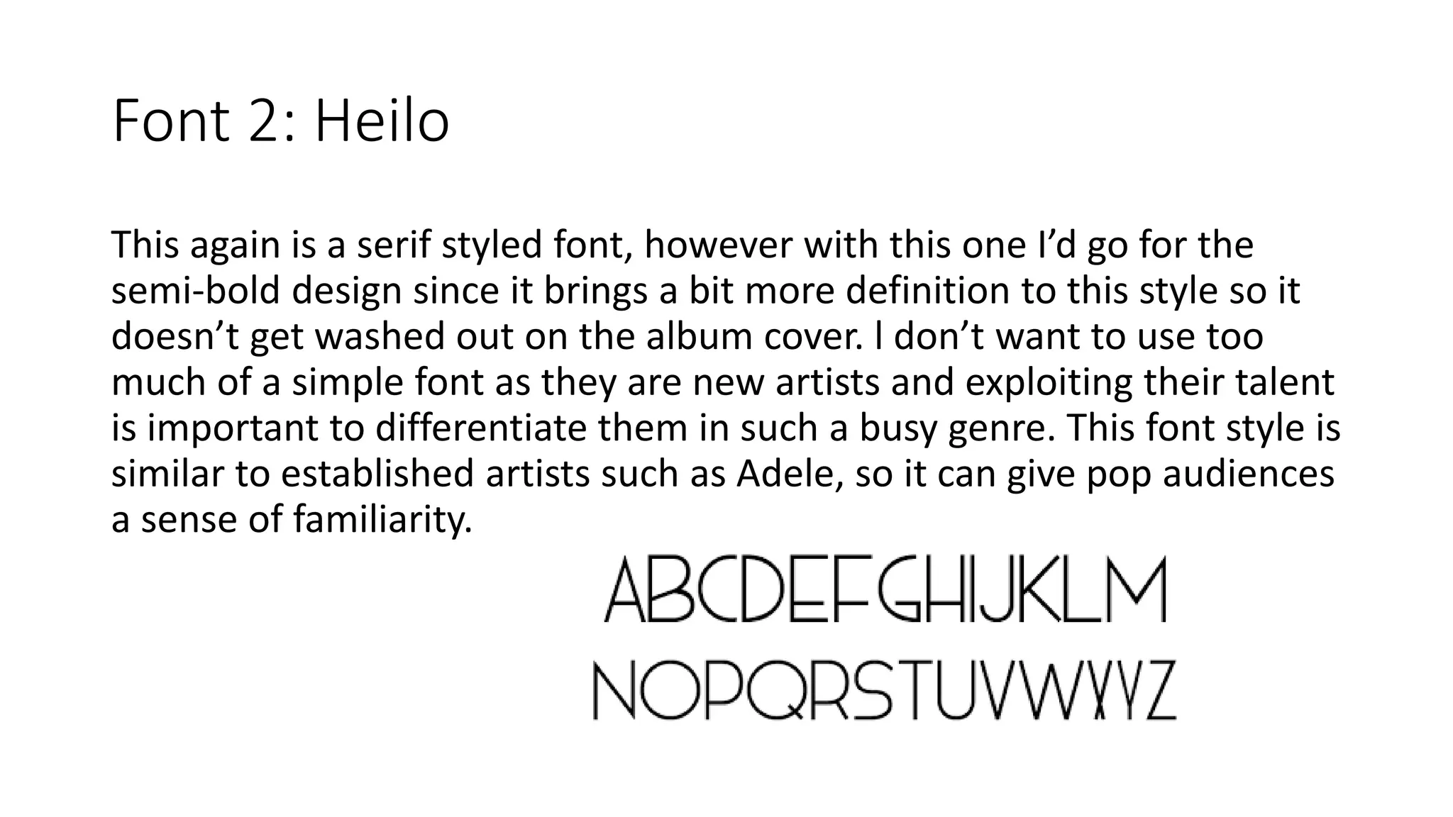 Font 2: Heilo
This again is a serif styled font, however with this one I’d go for the
semi-bold design since it brings a bit more definition to this style so it
doesn’t get washed out on the album cover. l don’t want to use too
much of a simple font as they are new artists and exploiting their talent
is important to differentiate them in such a busy genre. This font style is
similar to established artists such as Adele, so it can give pop audiences
a sense of familiarity.
 