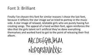 Font 3: Brilliant
Finally I’ve chosen this font for similar reasons I chose the last font,
because it reflects the star image we’ve tried to portray in the music
vide. A star image of relaxed, relatable girls who are purely having fun
creating songs. The appeal of a hand written font, again reinforces the
idea that the girls talent isn’t artificial they’ve done everything
themselves and worked hard to get to the point of releasing their first
album.
 