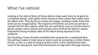What I’ve noticed
Looking at the style of fonts all these albums have used, they’ve all gone for
a simplistic theme, with either more interest in their names font rather then
the album title. They do this to create star image, creating a trade mark that
artist can be recognised by. The majority of the fonts are serif, to connote a
smooth feel for their album, while the san-serif fonts such as Christina Perri’s
album creates more interest and conveys more of what the album is about.
Potentially having multiple sides of the album being exposed to the
audience.
Elle Goulding, Ariana Grande and Adele have all gone for a capitalised font,
this perhaps makes it more easy to read as well as conveying a similar theme
of love, as this is a style of song all artists share. It also characterises their
name in the pop genre, how they themselves are big within the pop industry.
 