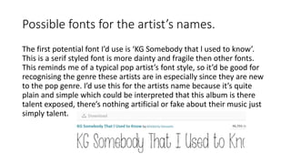 Possible fonts for the artist’s names.
The first potential font I’d use is ‘KG Somebody that l used to know’.
This is a serif styled font is more dainty and fragile then other fonts.
This reminds me of a typical pop artist’s font style, so it’d be good for
recognising the genre these artists are in especially since they are new
to the pop genre. I’d use this for the artists name because it’s quite
plain and simple which could be interpreted that this album is there
talent exposed, there’s nothing artificial or fake about their music just
simply talent.
 