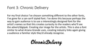 Font 3: Chronic Delivery
For my final choice I’ve chosen something different to the other fonts,
I’ve gone for a san-serif styled font. I’ve done this because perhaps the
way to gain audience is to use a interestingly designed font for the
artist’s names so that this creates curiosity to the readers who’ll see
the advert/digipak. Creating star image for the artists. This is also a font
similar to what Ariana Grande uses, creating industry links again giving
a audience a familiar style they’d already recognise.
 