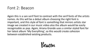 Font 2: Beacon
Again this is a san-serif font to contrast with the serif fonts of the artists
names. As this will be a debut album choosing the right font is
important, and this style of font is something that mirrors artists star
image we created in our music video also the album would be easily
recognisable as pop. Again, Ariana Grande uses a similar styled font for
her latest album ‘My Everything’, so this would create cohesion
between established existing products.
 