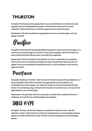 Strengths: This font would be appropriate to use as a masthead for an indie/rock music
magazine, due to it being bold and unique. I think this font would suit the casual,
‘imperfect’ style of indie music, as the font appears messy and hand-drawn.
Weaknesses: This font would be less appropriate to use on a contents page, as it may
appear too bold.
Strengths: I think this font would potentially look good for teasers on the front page, or as
a font on the contents page as it is bold. It is also quite simplistic, which is the theme on
many indie/rock band’s album covers, and indie/rock magazines.
Weaknesses: This font wouldn’t be as effective to use as a masthead on my magazine
front cover due to it not being very bold and unique. This particular font may also not
appear to be very stereotypicalof indie/rock music, so the overall genre may not be as
apparent at first.
Strengths: Similarly to ‘Pacifico’, I like the style of this font because of how simplistic it is. I
think a simplistic style of font would be very appropriate and well suited for my
minimalistic front cover design, as it relates to the genre and the presentation of indie
bands. I’m considering using a similar font for teasers on my front cover, or to use on the
page listings on my contents page.
Weaknesses: This particular font isn’t very bold, so wouldn’t be a suitable choice for a
masthead, so it couldn’t be used throughout my magazine.
Strengths: This font would look unique as a masthead on my front cover. I like the
imperfect, ‘drawn’ style of the font and how it would stand out to my potential audience,
against an overly minimal front cover. This font may also look good on my double page
spread.
 