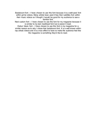 Badaboom font – I have chosen to use this font because it is a well-used font
within grime videos. Many artists have used it has their subtitles font within
their music videos so I thought it would be good for my audience to see a
familiar font.
Next custom font – I have chosen to use this font for my magazine because it
is similar to my last masthead font but is easier it read.
Outrun future font – I have chosen to use this font in my magazine for a
similar reason as to why I chose that badaboom font. It is a well known within
rap artists videos and it is a nice effect to have to make the audience feel like
the magazine is something they’d like to read.
 