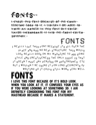 fonts
i chose this font because of the crazy
electric look to it. i wouldn’t be able to
write an article in this font but could
maybe incorporate it into the front cover
somehow.
FONTS
i really like this font because its all over the
place and has no real structure. this would
look really good on my magazine to add some
style and creativeness the only issue is that
it doesn’t have any periods or apostrophes etc
but i wouldn’t be using it for long segments of
writing so it could still work very well
FONTS
I love this font because of it’s bold look.
When you look at it, it confuses your eyes as
if you were looking at something 3d. I am
definitely considering this font for my
masthead because it makes a statement.
 