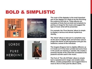 BOLD & SIMPLISTIC
The cover of the digipaks is the most important
part of the digipak as it likely to be the first thing
the audience will look at. These albums are
examples of fonts that are bold and simplistic to
portray an image for the music and suggest the
type of music what will be presented.
For example, the ‘Pure Heroine’ album is simple
to display a serious and almost mysterious
identity.
The ‘blond’ album is laid out in a simplistic way
as the alum is slightly italic and all lower case to
project the theme of self expression and give the
audience a sense of the individual.
The Imagine Dragons font is slightly different, as
in it looks as if it has been printed and some lines
in the words are missing or slanted. His creates a
powerful façade of the artist that correlated to the
powerful sounds used in the music.
The Font of ‘The Life Of Pablo’ album is simple
but is repeated and in larger and smaller sizes.
Which, creates juxtaposition and suggest there is
more to the to it than just the album name.
 