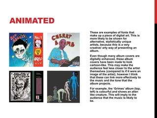 ANIMATED
These are examples of fonts that
make up a piece of digital art. This is
more likely to be shown for
alternative, stylistically unique
artists, because this is a very
creative/ arty way of presenting an
album.
Even though many album covers are
digitally enhanced, these album
covers have been made to look
cartoon-like. This may make the
audience feel less closer to the artist
themselves (compared to if it were an
image of the artist), however I think
that these can link more effectively to
the music and the tone that the
album projects.
For example, the ‘Grimes’ album (top,
left) is colourful and shows an alien
like creature. This will imply to the
audience that the music is likely to
be.
 