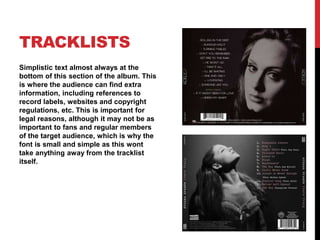 TRACKLISTS
Simplistic text almost always at the
bottom of this section of the album. This
is where the audience can find extra
information, including references to
record labels, websites and copyright
regulations, etc. This is important for
legal reasons, although it may not be as
important to fans and regular members
of the target audience, which is why the
font is small and simple as this wont
take anything away from the tracklist
itself.
 