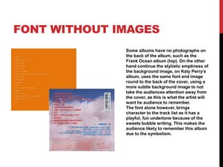 FONT WITHOUT IMAGES
Some albums have no photographs on
the back of the album, such as the
Frank Ocean album (top). On the other
hand continue the stylistic emptiness of
the background image, on Katy Perry’s
album, uses the same font and image
round to the back of the cover, using a
more subtle background image to not
take the audiences attention away from
the cover, as this is what the artist will
want he audience to remember.
The font alone however, brings
character to the track list as it has a
playful, fun undertone because of the
sweets bubble writing. This makes the
audience likely to remember this album
due to the symbolism.
 
