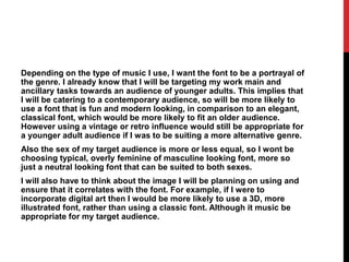 Depending on the type of music I use, I want the font to be a portrayal of
the genre. I already know that I will be targeting my work main and
ancillary tasks towards an audience of younger adults. This implies that
I will be catering to a contemporary audience, so will be more likely to
use a font that is fun and modern looking, in comparison to an elegant,
classical font, which would be more likely to fit an older audience.
However using a vintage or retro influence would still be appropriate for
a younger adult audience if I was to be suiting a more alternative genre.
Also the sex of my target audience is more or less equal, so I wont be
choosing typical, overly feminine of masculine looking font, more so
just a neutral looking font that can be suited to both sexes.
I will also have to think about the image I will be planning on using and
ensure that it correlates with the font. For example, if I were to
incorporate digital art then I would be more likely to use a 3D, more
illustrated font, rather than using a classic font. Although it music be
appropriate for my target audience.
 