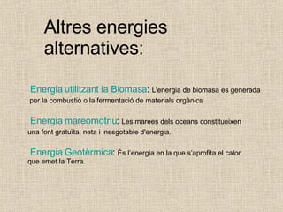 Altres energies alternatives:   Energia   utilitzant  la Biomasa :  L'energia de biomasa es generada per la combustió o la fermentació de materials orgànics  Energia   mareomotriu :  Les marees dels oceans constitueixen  una font gratuïta, neta i inesgotable d'energia.  Energia   Geotèrmica :  És l’energia en la que s’aprofita el calor  que emet la Terra. 