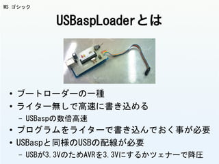 USBaspLoaderとは
● ブートローダーの一種
● ライター無しで高速に書き込める
– USBaspの数倍高速
● プログラムをライターで書き込んでおく事が必要
● USBaspと同様のUSBの配線が必要
– USBが3.3VのためAVRを3.3Vにするかツェナーで降圧
MS ゴシック
 