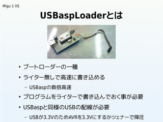 USBaspLoaderとは
●
ブートローダーの一種
●
ライター無しで高速に書き込める
– USBaspの数倍高速
●
プログラムをライターで書き込んでおく事が必要
●
USBaspと同様のUSBの配線が必要
– USBが3.3VのためAV...