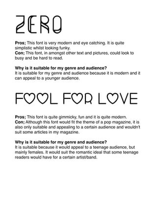 Pros; This font is very modern and eye catching. It is quite
simplistic whilst looking funky.
Con; This font, in amongst other text and pictures, could look to
busy and be hard to read.
Why is it suitable for my genre and audience?
It is suitable for my genre and audience because it is modern and it
can appeal to a younger audience.
Pros; This font is quite gimmicky, fun and it is quite modern.
Con; Although this font would ﬁt the theme of a pop magazine, it is
also only suitable and appealing to a certain audience and wouldn't
suit some articles in my magazine.
Why is it suitable for my genre and audience?
It is suitable because it would appeal to a teenage audience, but
mainly females. It would suit the romantic ideal that some teenage
readers would have for a certain artist/band.
 
