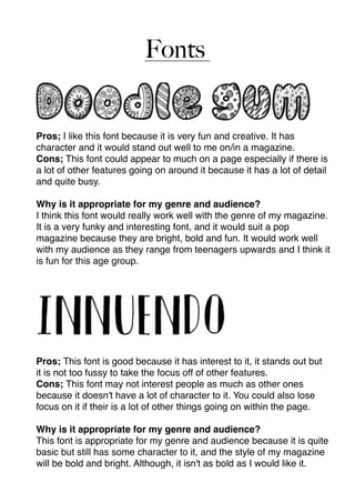 Fonts  
Pros; I like this font because it is very fun and creative. It has
character and it would stand out well to me on/in a magazine.
Cons; This font could appear to much on a page especially if there is
a lot of other features going on around it because it has a lot of detail
and quite busy.
Why is it appropriate for my genre and audience?
I think this font would really work well with the genre of my magazine.
It is a very funky and interesting font, and it would suit a pop
magazine because they are bright, bold and fun. It would work well
with my audience as they range from teenagers upwards and I think it
is fun for this age group.
Pros; This font is good because it has interest to it, it stands out but
it is not too fussy to take the focus off of other features.
Cons; This font may not interest people as much as other ones
because it doesn't have a lot of character to it. You could also lose
focus on it if their is a lot of other things going on within the page.
Why is it appropriate for my genre and audience?
This font is appropriate for my genre and audience because it is quite
basic but still has some character to it, and the style of my magazine
will be bold and bright. Although, it isn't as bold as I would like it.
 