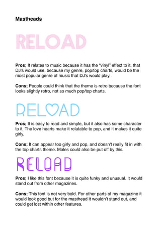 Mastheads
Reload
Pros; It relates to music because it has the “vinyl” effect to it, that
DJ’s would use, because my genre, pop/top charts, would be the
most popular genre of music that DJ’s would play.
Cons; People could think that the theme is retro because the font
looks slightly retro, not so much pop/top charts.
ReloadPros; It is easy to read and simple, but it also has some character
to it. The love hearts make it relatable to pop, and it makes it quite
girly.
Cons; It can appear too girly and pop, and doesn't really ﬁt in with
the top charts theme. Males could also be put off by this.
ReloadPros; I like this font because it is quite funky and unusual. It would
stand out from other magazines.
Cons; This font is not very bold. For other parts of my magazine it
would look good but for the masthead it wouldn’t stand out, and
could get lost within other features.
 