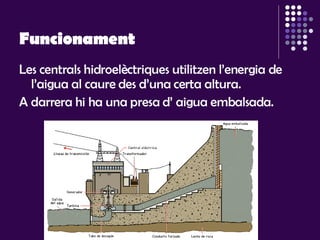 Funcionament Les centrals hidroelèctriques utilitzen l’energia de l’aigua al caure des d’una certa altura.  A darrera hi ha una presa d’ aigua embalsada.  