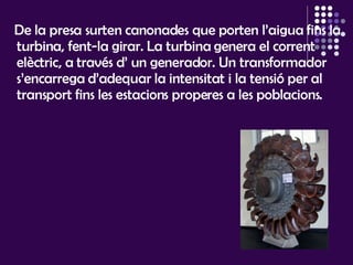 De la presa surten canonades que porten l’aigua fins la turbina, fent-la girar. La turbina genera el corrent elèctric, a través d’ un generador. Un transformador s’encarrega d’adequar la intensitat i la tensió per al transport fins les estacions properes a les poblacions.  