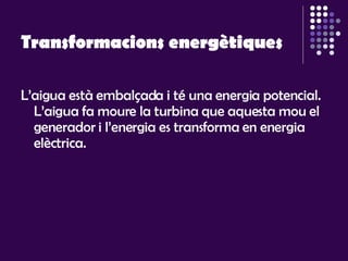 Transformacions energètiques L’aigua està embalçada i té una energia potencial. L’aigua fa moure la turbina que aquesta mou el generador i l’energia es transforma en energia elèctrica.  