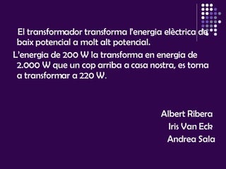 El transformador transforma l’energia elèctrica de baix potencial a molt alt potencial.  L’energia de 200 W la transforma en energia de 2.000 W que un cop arriba a casa nostra, es torna a transformar a 220 W . Albert Ribera  Iris Van Eck  Andrea Sala 