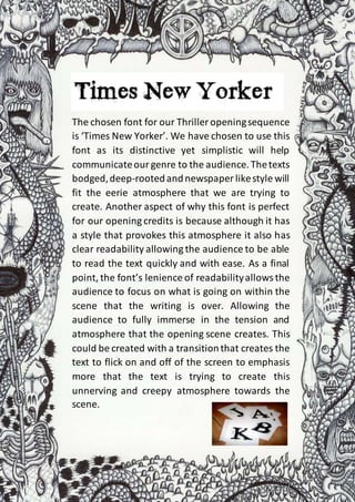 The chosen font for our Thriller openingsequence
is ‘Times New Yorker’. We have chosen to use this
font as its distinctive yet simplistic will help
communicateourgenre to the audience.Thetexts
bodged,deep-rootedandnewspaper likestyle will
fit the eerie atmosphere that we are trying to
create. Another aspect of why this font is perfect
for our opening credits is because although it has
a style that provokes this atmosphere it also has
clear readability allowing the audience to be able
to read the text quickly and with ease. As a final
point, the font’s lenience of readabilityallowsthe
audience to focus on what is going on within the
scene that the writing is over. Allowing the
audience to fully immerse in the tension and
atmosphere that the opening scene creates. This
could be created with a transitionthat creates the
text to flick on and off of the screen to emphasis
more that the text is trying to create this
unnerving and creepy atmosphere towards the
scene.
 