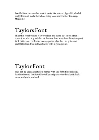 I like this font because it’s very clear and stand out so on a front
cover it would be good also its thinner than most bubble writing so it
look better and cooler for my magazine, also this has got a cool
graffiti look and would work wellwith my magazine.
This can be used, as artiste’s nameswith this fontit looks really
handwritten so that it will look like a signatureand makesit look
moreauthentic and real.
 