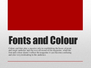 Fonts and ColourColour and font play a massive role in establishing the bases of genre
and target audience and the over all mood of the magazine, when the
font and colour doesn’t reflect the magazine it can become confusing
and also very misleading to the audience.
 