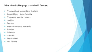  Primary colours– standard and simplistic
 Standard fonts – shows formality
 Primary and secondary images
 Headline
 Captions
 Magazine name and issue/date
 Standfirst
 Pull quote
 Drop caps
 Page numbers
 Text columns
What the double page spread will feature
 