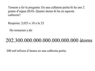 Tornem a fer la pregunta: En una cullareta petita hi ha uns 2 grams d’aigua (H 2 O). Quants àtoms hi ha en aquesta cullareta? Resposta: 2,023 x 10 a la 23 Ho tornarem a dir 202.300.000.000.000.000.000.000 àtoms 200 mil trilions d’àtoms en una cullereta petita. 